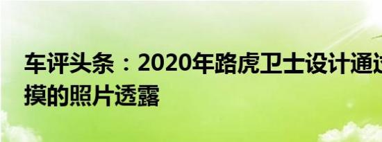 车评头条：2020年路虎卫士设计通过偷偷摸摸的照片透露