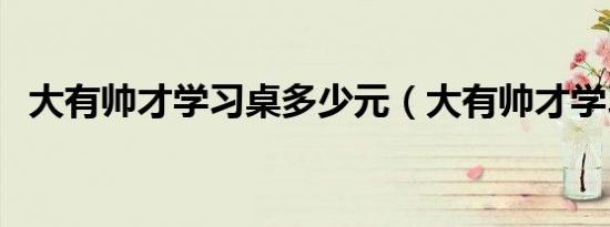 大有帅才学习桌多少元（大有帅才学习桌）