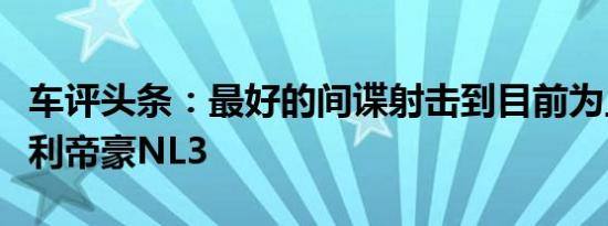 车评头条：最好的间谍射击到目前为止的新吉利帝豪NL3