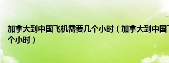 加拿大到中国飞机需要几个小时（加拿大到中国飞机需要几个小时）