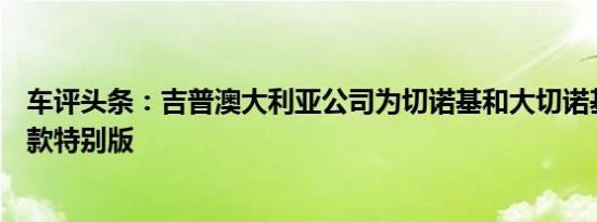 车评头条：吉普澳大利亚公司为切诺基和大切诺基推出了几款特别版