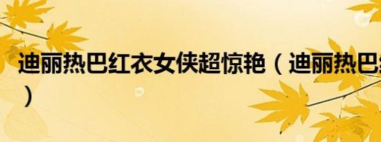 迪丽热巴红衣女侠超惊艳（迪丽热巴红衣路透）