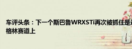 车评头条：下一个斯巴鲁WRXSTi再次被抓住是这次在纽伯格林赛道上