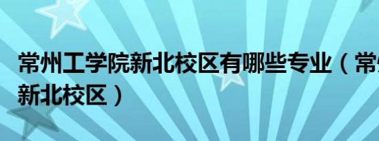 常州工学院新北校区有哪些专业（常州工学院新北校区）