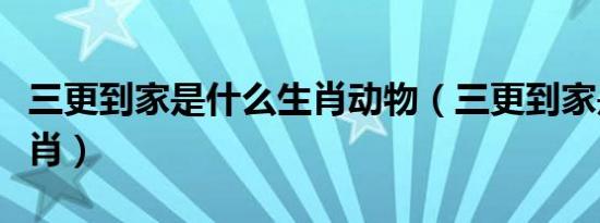 三更到家是什么生肖动物（三更到家是什么生肖）