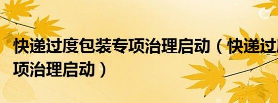 快递过度包装专项治理启动（快递过度包装专项治理启动）