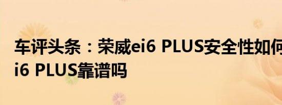 车评头条：荣威ei6 PLUS安全性如何及荣威ei6 PLUS靠谱吗