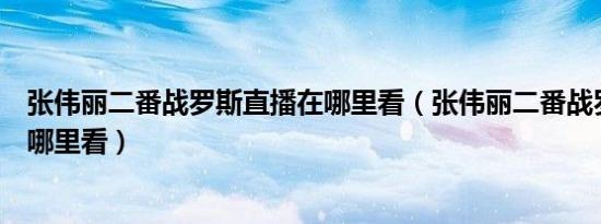 张伟丽二番战罗斯直播在哪里看（张伟丽二番战罗斯直播在哪里看）