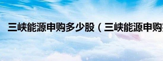 三峡能源申购多少股（三峡能源申购完成）