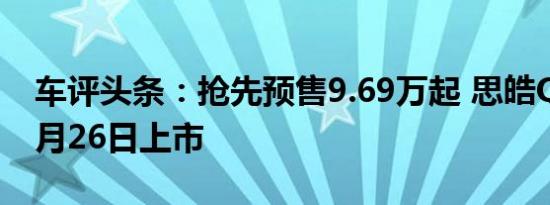 车评头条：抢先预售9.69万起 思皓QX将于6月26日上市