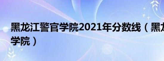 黑龙江警官学院2021年分数线（黑龙江警官学院）