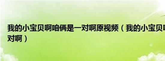 我的小宝贝啊咱俩是一对啊原视频（我的小宝贝啊咱俩是一对啊）