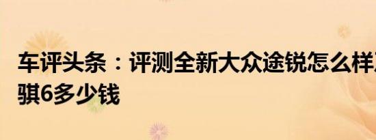 车评头条：评测全新大众途锐怎么样及新款锐骐6多少钱