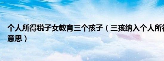 个人所得税子女教育三个孩子（三孩纳入个人所得税是什么意思）