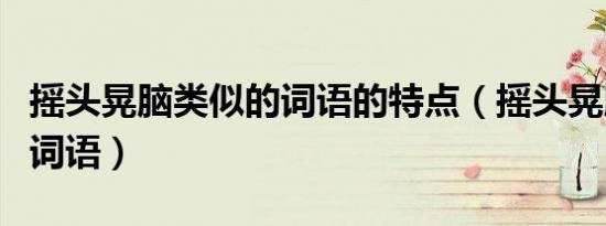 摇头晃脑类似的词语的特点（摇头晃脑类似的词语）