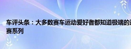 车评头条：大多数赛车运动爱好者都知道极端的达喀尔拉力赛系列