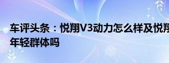 车评头条：悦翔V3动力怎么样及悦翔V3适合年轻群体吗