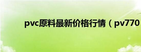 pvc原料最新价格行情（pv770）