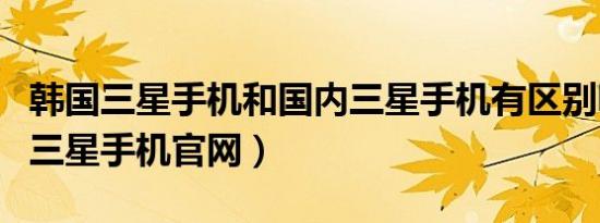 韩国三星手机和国内三星手机有区别嘛（韩国三星手机官网）