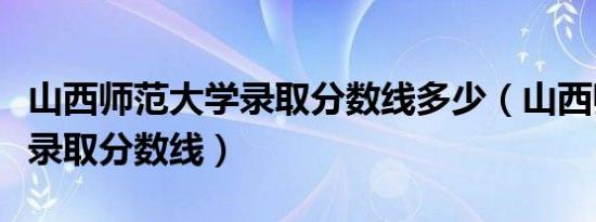 山西师范大学录取分数线多少（山西师范大学录取分数线）