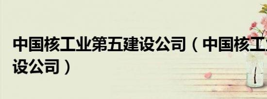 中国核工业第五建设公司（中国核工业第五建设公司）