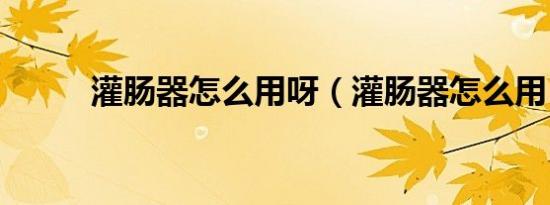 灌肠器怎么用呀（灌肠器怎么用）