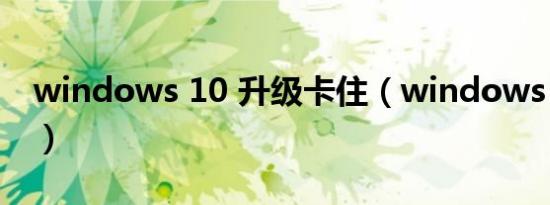windows 10 升级卡住（windows 10 升级）