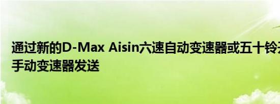 通过新的D-Max Aisin六速自动变速器或五十铃开发的六速手动变速器发送