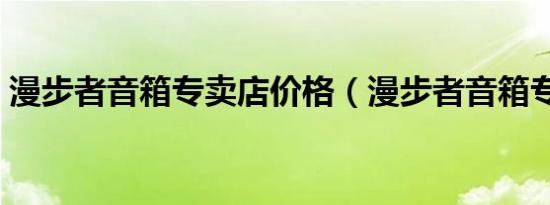 漫步者音箱专卖店价格（漫步者音箱专卖店）