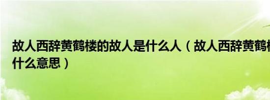 故人西辞黄鹤楼的故人是什么人（故人西辞黄鹤楼的故人是什么意思）