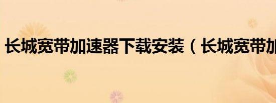 长城宽带加速器下载安装（长城宽带加速器）