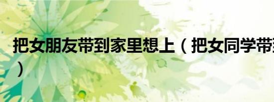 把女朋友带到家里想上（把女同学带到家里强）