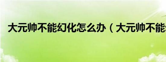 大元帅不能幻化怎么办（大元帅不能幻化）