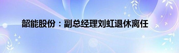 韶能股份：副总经理刘虹退休离任