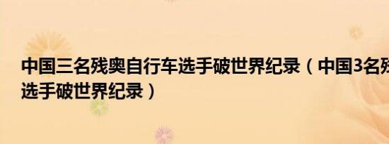 中国三名残奥自行车选手破世界纪录（中国3名残奥自行车选手破世界纪录）