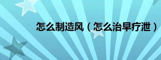 怎么制造风（怎么治早疗泄）