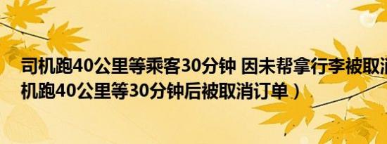 司机跑40公里等乘客30分钟 因未帮拿行李被取消订单（司机跑40公里等30分钟后被取消订单）
