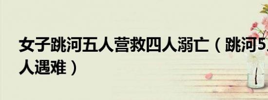 女子跳河五人营救四人溺亡（跳河5人救援4人遇难）