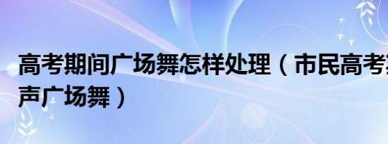 高考期间广场舞怎样处理（市民高考期间跳无声广场舞）