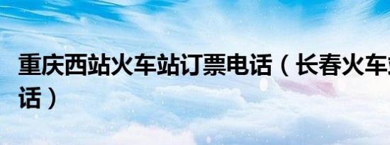 重庆西站火车站订票电话（长春火车站订票电话）