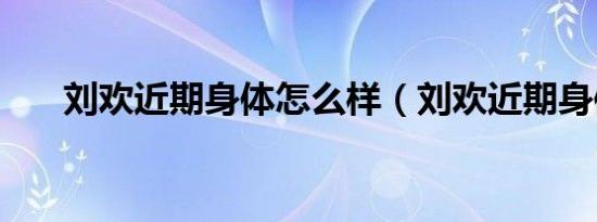 刘欢近期身体怎么样（刘欢近期身体）