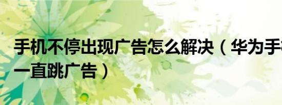 手机不停出现广告怎么解决（华为手机中毒了一直跳广告）