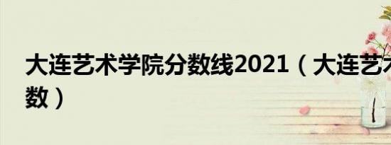 大连艺术学院分数线2021（大连艺术学院分数）