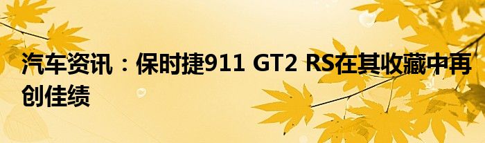 汽车资讯：保时捷911 GT2 RS在其收藏中再创佳绩