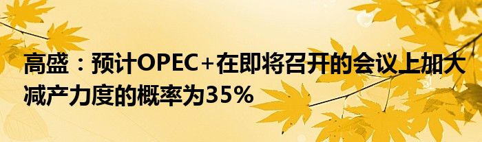 高盛：预计OPEC+在即将召开的会议上加大减产力度的概率为35%