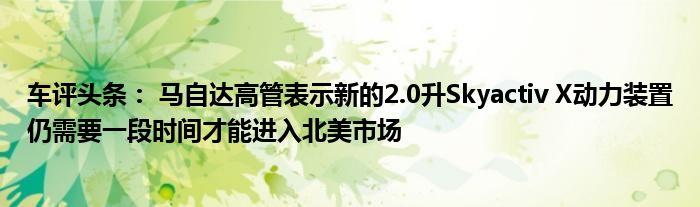 车评头条： 马自达高管表示新的2.0升Skyactiv X动力装置仍需要一段时间才能进入北美市场