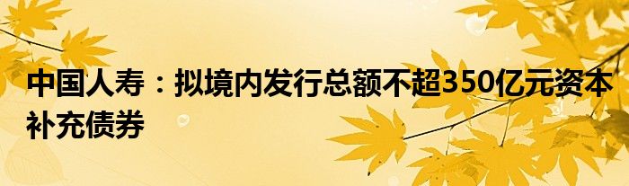 中国人寿：拟境内发行总额不超350亿元资本补充债券