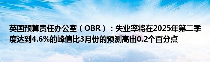 英国预算责任办公室（OBR）：失业率将在2025年第二季度达到4.6%的峰值比3月份的预测高出0.2个百分点