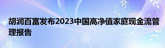 胡润百富发布2023中国高净值家庭现金流管理报告