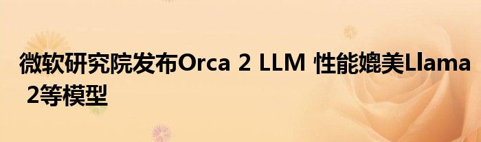 微软研究院发布Orca 2 LLM 性能媲美Llama 2等模型